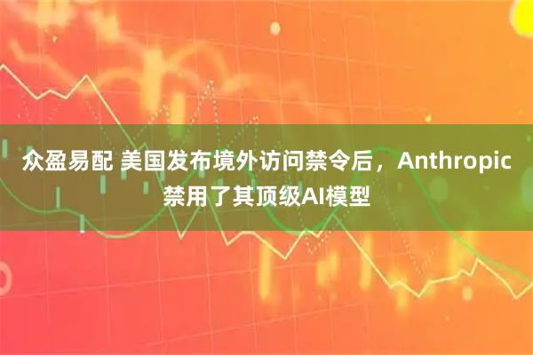 众盈易配 美国发布境外访问禁令后，Anthropic禁用了其顶级AI模型