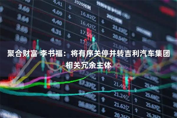 聚合财富 李书福：将有序关停并转吉利汽车集团相关冗余主体