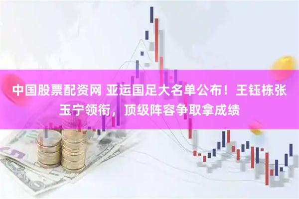 中国股票配资网 亚运国足大名单公布！王钰栋张玉宁领衔，顶级阵容争取拿成绩